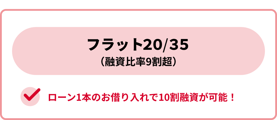 フラット20またはフラット35(融資比率9割超)。ローン1本のお借り入れで10割融資が可能！