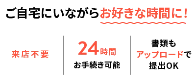 ご自宅にいながらお好きな時間に！ 来店不要｜24時間お手続き可能｜書類もアップロードで提出OK